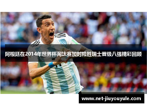 阿根廷在2014年世界杯淘汰赛加时险胜瑞士晋级八强精彩回顾