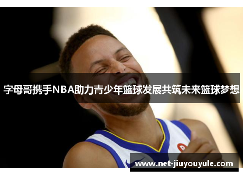 字母哥携手NBA助力青少年篮球发展共筑未来篮球梦想