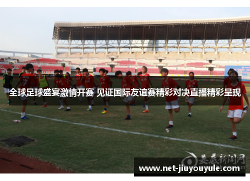 全球足球盛宴激情开赛 见证国际友谊赛精彩对决直播精彩呈现