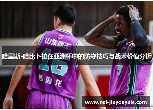 哈里斯·哈比卜拉在亚洲杯中的防守技巧与战术价值分析