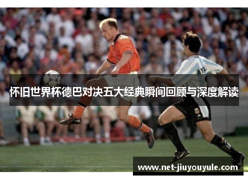 怀旧世界杯德巴对决五大经典瞬间回顾与深度解读
