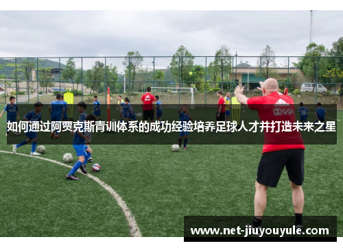 如何通过阿贾克斯青训体系的成功经验培养足球人才并打造未来之星