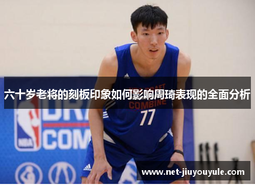 六十岁老将的刻板印象如何影响周琦表现的全面分析 六十岁老将的刻板印象如何影响周琦表现的全面分析