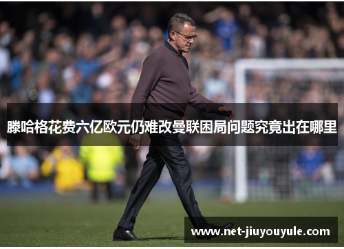 滕哈格花费六亿欧元仍难改曼联困局问题究竟出在哪里