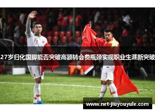 27岁归化国脚能否突破高额转会费瓶颈实现职业生涯新突破 27岁归化国脚能否突破高额转会费瓶颈实现职业生涯新突破