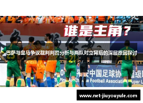 巴萨与皇马争议裁判判罚分析与两队对立背后的深层原因探讨