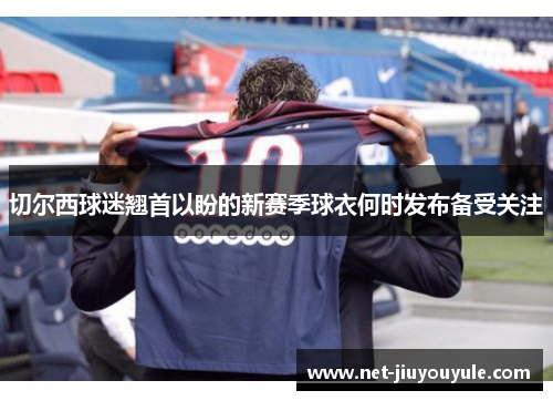 切尔西球迷翘首以盼的新赛季球衣何时发布备受关注