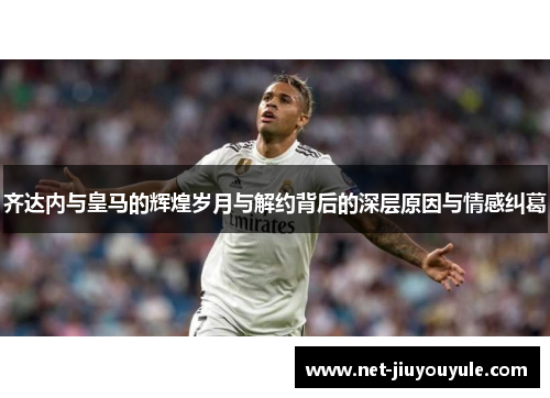 齐达内与皇马的辉煌岁月与解约背后的深层原因与情感纠葛 齐达内与皇马的辉煌岁月与解约背后的深层原因与情感纠葛