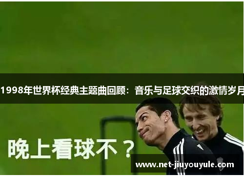 1998年世界杯经典主题曲回顾:音乐与足球交织的激情岁月 1998年世界杯经典主题曲回顾:音乐与足球交织的激情岁月