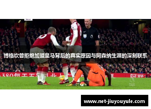 博格坎普拒绝加盟皇马背后的真实原因与阿森纳生涯的深刻联系