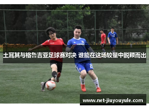 土耳其与格鲁吉亚足球赛对决 谁能在这场较量中脱颖而出