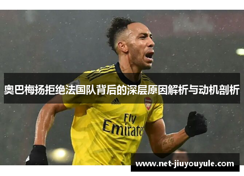 奥巴梅扬拒绝法国队背后的深层原因解析与动机剖析